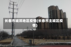 长春市城郊地区疫情(长春市主城区疫情)