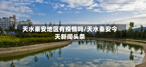 天水秦安地区有疫情吗/天水秦安今天新闻头条-第1张图片