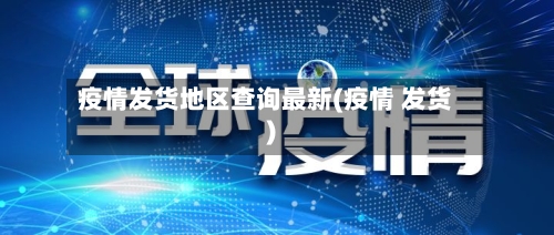 疫情发货地区查询最新(疫情 发货)-第2张图片